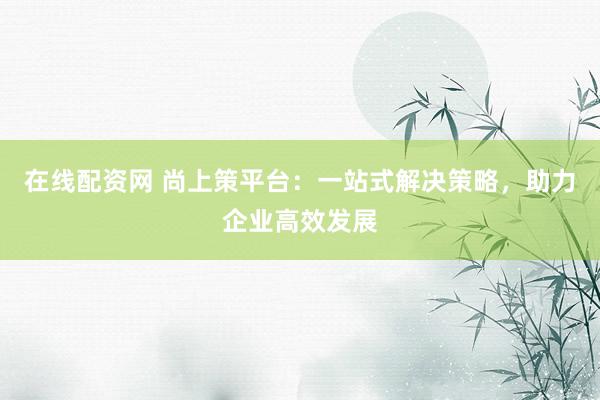 在线配资网 尚上策平台：一站式解决策略，助力企业高效发展