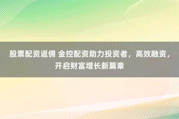 股票配资返佣 金控配资助力投资者，高效融资，开启财富增长新篇章