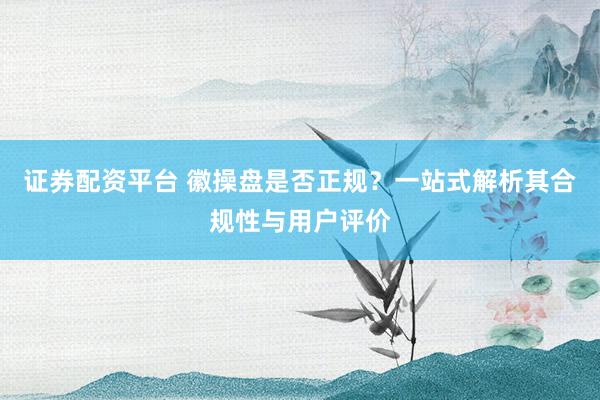 证券配资平台 徽操盘是否正规？一站式解析其合规性与用户评价