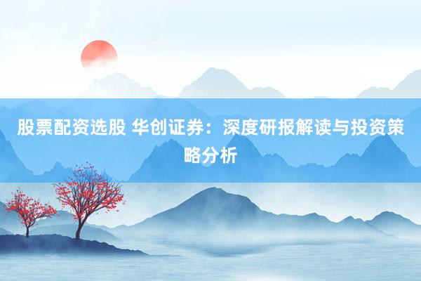 股票配资选股 华创证券：深度研报解读与投资策略分析