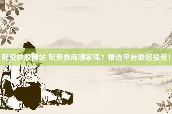 配资炒股网站 配资券商哪家强？精选平台助您投资！