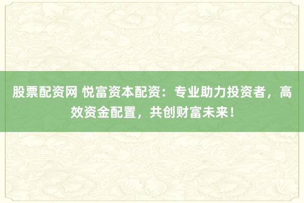股票配资网 悦富资本配资：专业助力投资者，高效资金配置，共创财富未来！