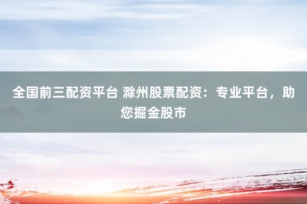 全国前三配资平台 滁州股票配资：专业平台，助您掘金股市