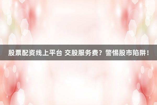 股票配资线上平台 交股服务费？警惕股市陷阱！