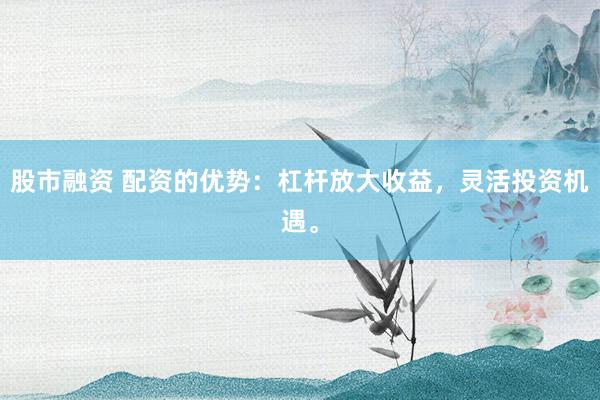 股市融资 配资的优势：杠杆放大收益，灵活投资机遇。