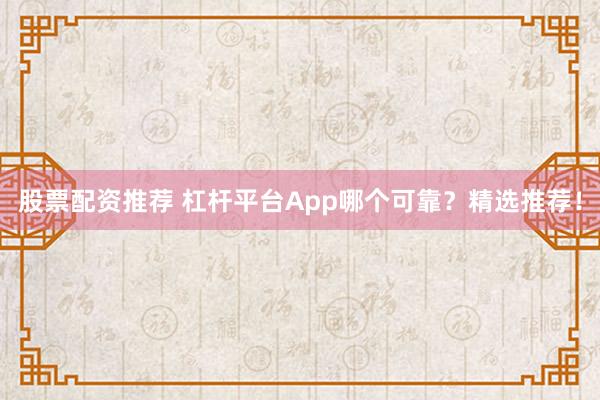 股票配资推荐 杠杆平台App哪个可靠？精选推荐！