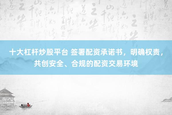 十大杠杆炒股平台 签署配资承诺书，明确权责，共创安全、合规的配资交易环境