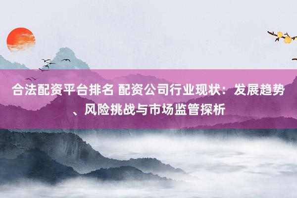 合法配资平台排名 配资公司行业现状:发展趋势、风险挑战与市场监管探析