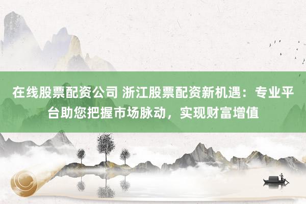 在线股票配资公司 浙江股票配资新机遇：专业平台助您把握市场脉动，实现财富增值