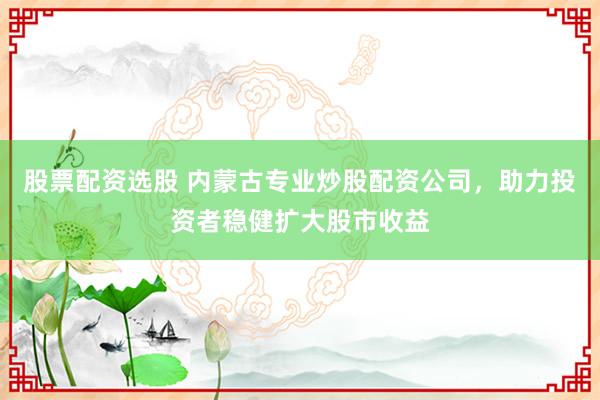 股票配资选股 内蒙古专业炒股配资公司，助力投资者稳健扩大股市收益