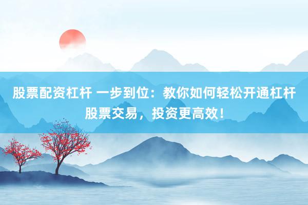 股票配资杠杆 一步到位：教你如何轻松开通杠杆股票交易，投资更高效！
