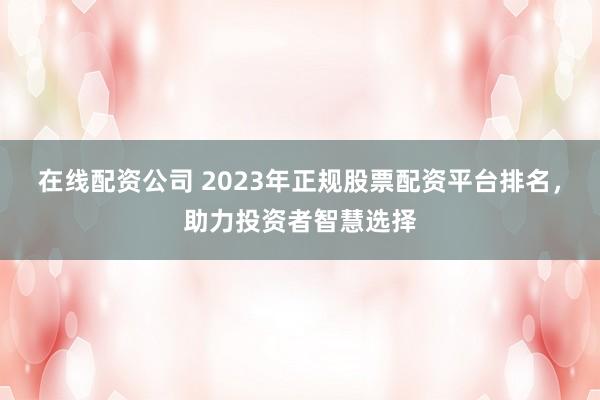 在线配资公司 2023年正规股票配资平台排名，助力投资者智慧选择
