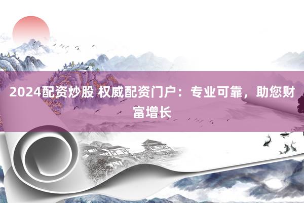 2024配资炒股 权威配资门户：专业可靠，助您财富增长