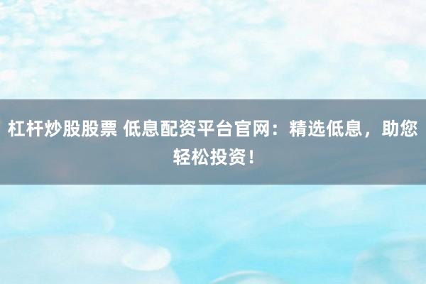 杠杆炒股股票 低息配资平台官网：精选低息，助您轻松投资！