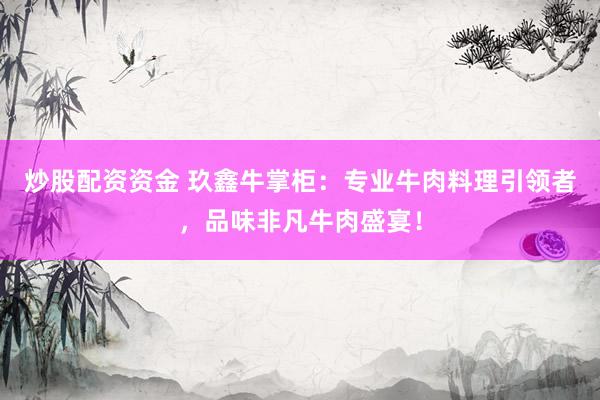 炒股配资资金 玖鑫牛掌柜：专业牛肉料理引领者，品味非凡牛肉盛宴！