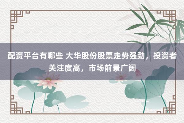 配资平台有哪些 大华股份股票走势强劲，投资者关注度高，市场前景广阔
