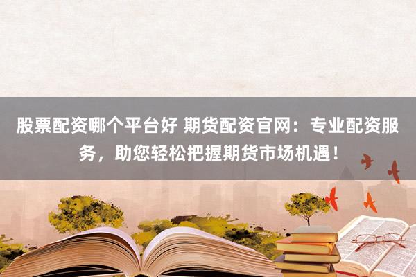 股票配资哪个平台好 期货配资官网：专业配资服务，助您轻松把握期货市场机遇！