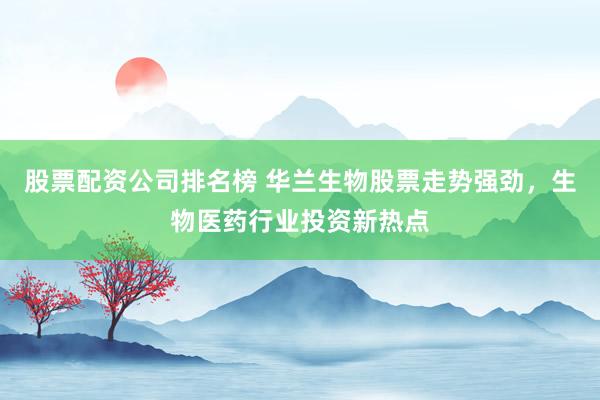 股票配资公司排名榜 华兰生物股票走势强劲，生物医药行业投资新热点