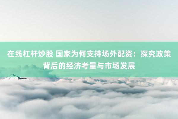 在线杠杆炒股 国家为何支持场外配资：探究政策背后的经济考量与市场发展