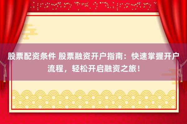 股票配资条件 股票融资开户指南：快速掌握开户流程，轻松开启融资之旅！