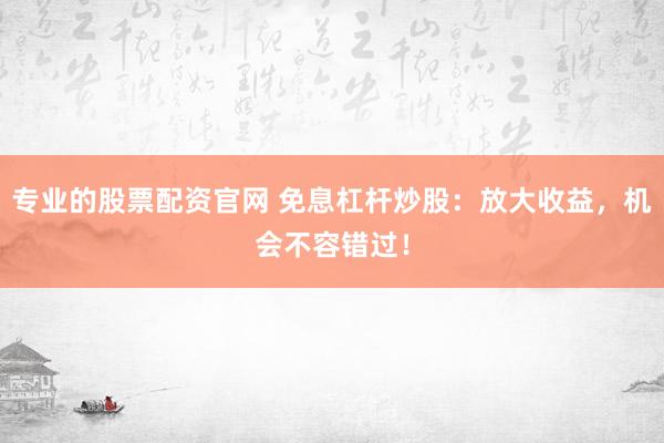 专业的股票配资官网 免息杠杆炒股：放大收益，机会不容错过！