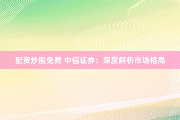 配资炒股免费 中信证券：深度解析市场格局