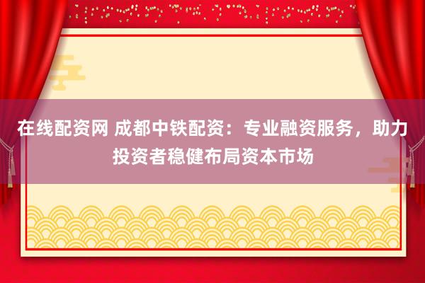 在线配资网 成都中铁配资:专业融资服务,助力投资者稳健布局资本市场