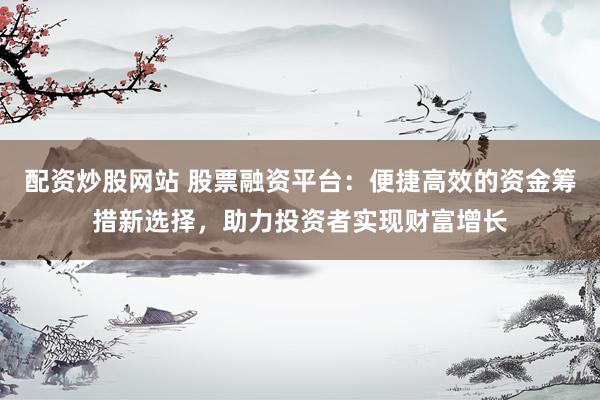 配资炒股网站 股票融资平台:便捷高效的资金筹措新选择,助力投资者实现财富增长