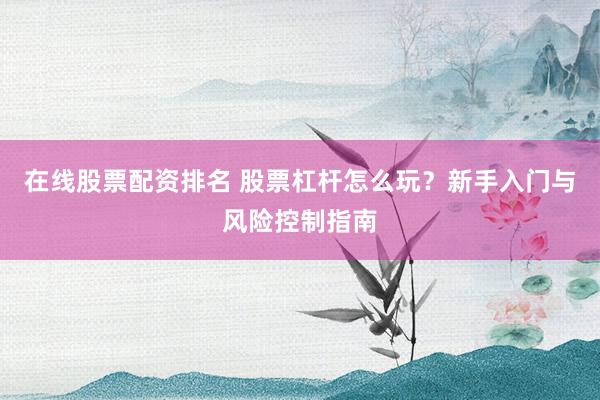 在线股票配资排名 股票杠杆怎么玩?新手入门与风险控制指南