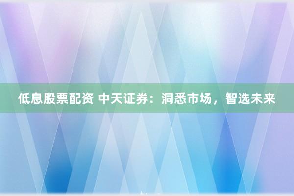 低息股票配资 中天证券：洞悉市场，智选未来