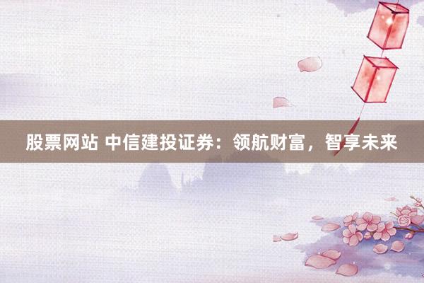 股票网站 中信建投证券：领航财富，智享未来