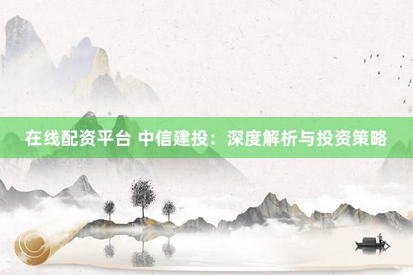 在线配资平台 中信建投：深度解析与投资策略