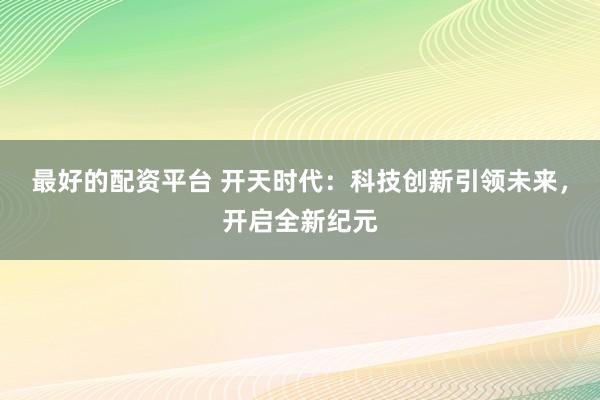 最好的配资平台 开天时代：科技创新引领未来，开启全新纪元