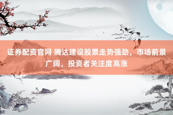 证券配资官网 腾达建设股票走势强劲，市场前景广阔，投资者关注度高涨