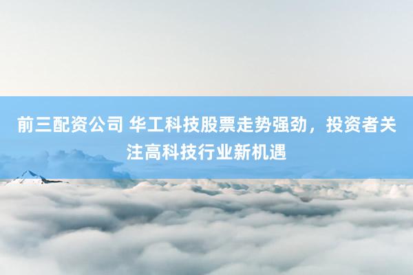 前三配资公司 华工科技股票走势强劲，投资者关注高科技行业新机遇