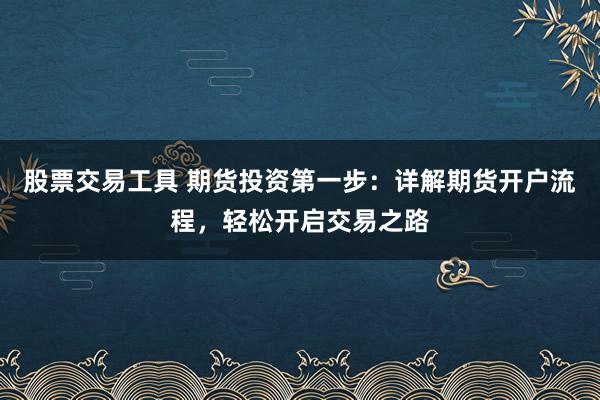 股票交易工具 期货投资第一步：详解期货开户流程，轻松开启交易之路
