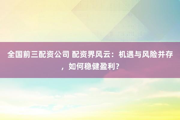 全国前三配资公司 配资界风云：机遇与风险并存，如何稳健盈利？