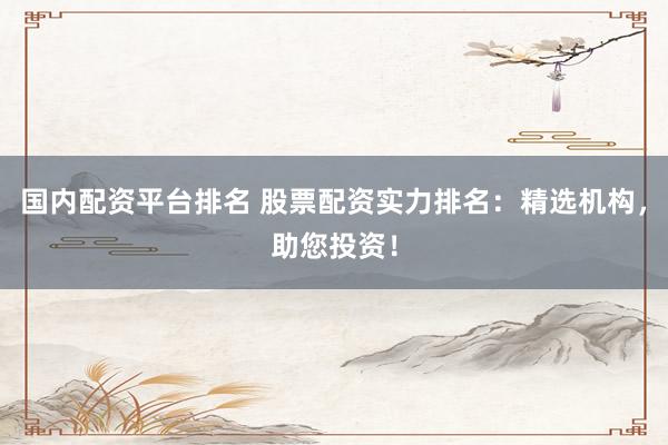 国内配资平台排名 股票配资实力排名：精选机构，助您投资！