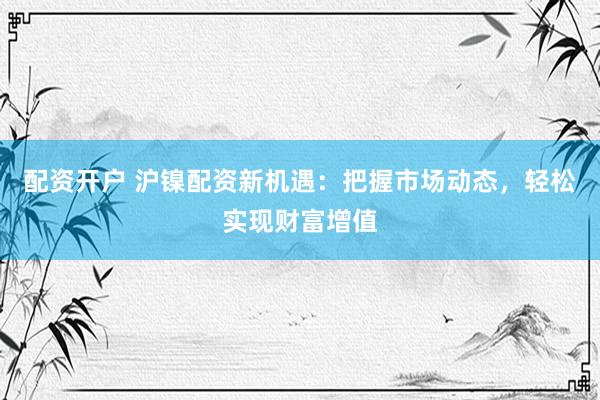 配资开户 沪镍配资新机遇：把握市场动态，轻松实现财富增值