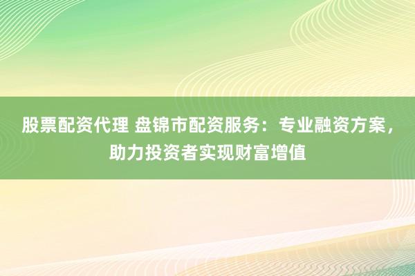 股票配资代理 盘锦市配资服务：专业融资方案，助力投资者实现财富增值