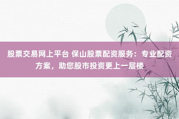 股票交易网上平台 保山股票配资服务：专业配资方案，助您股市投资更上一层楼