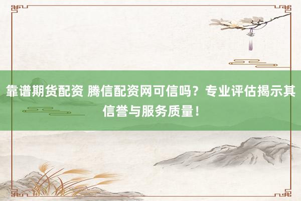 靠谱期货配资 腾信配资网可信吗？专业评估揭示其信誉与服务质量！