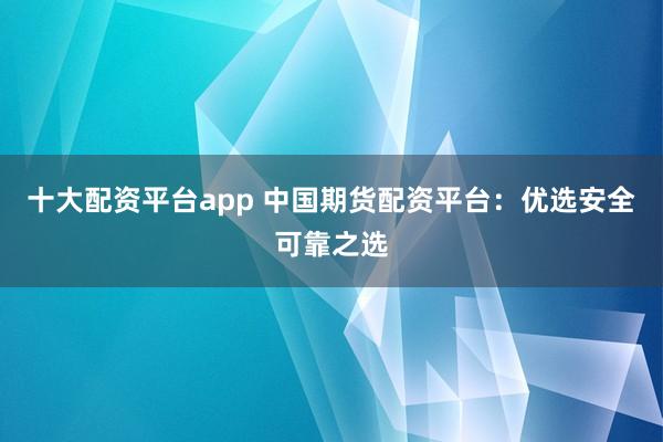 十大配资平台app 中国期货配资平台：优选安全可靠之选
