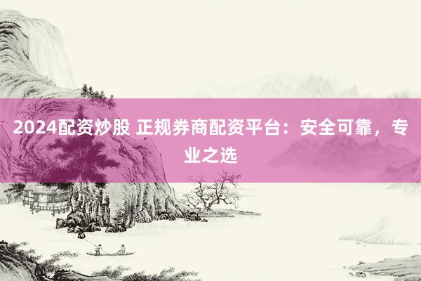 2024配资炒股 正规券商配资平台：安全可靠，专业之选