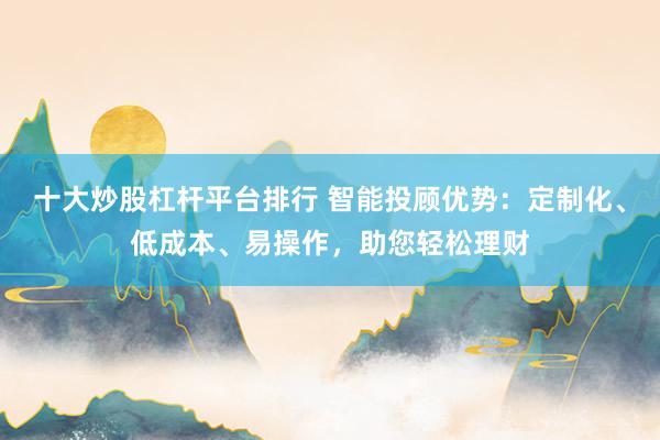 十大炒股杠杆平台排行 智能投顾优势：定制化、低成本、易操作，助您轻松理财