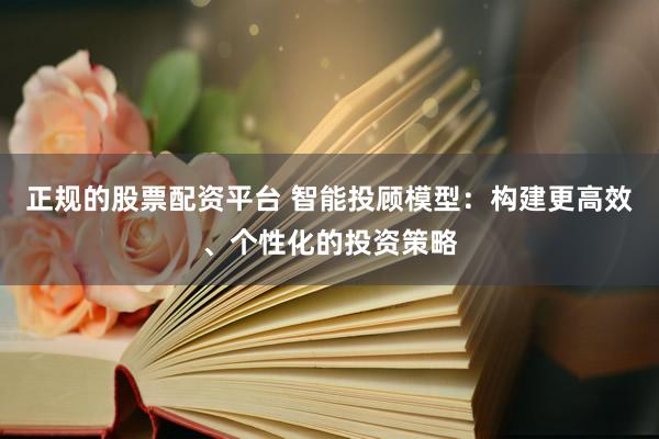 正规的股票配资平台 智能投顾模型：构建更高效、个性化的投资策略