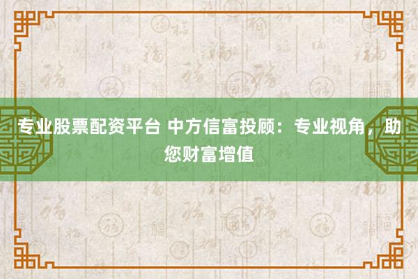 专业股票配资平台 中方信富投顾：专业视角，助您财富增值