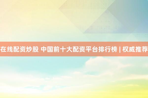 在线配资炒股 中国前十大配资平台排行榜 | 权威推荐