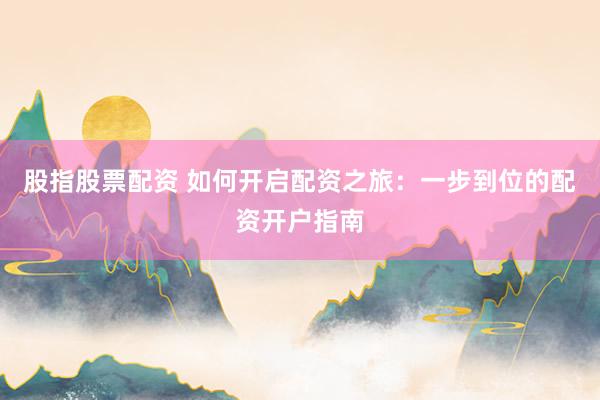 股指股票配资 如何开启配资之旅：一步到位的配资开户指南