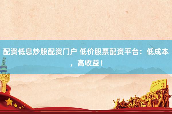配资低息炒股配资门户 低价股票配资平台：低成本，高收益！